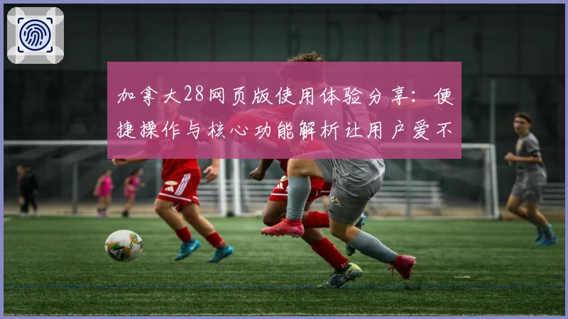 加拿大28网页版使用体验分享：便捷操作与核心功能解析让用户爱不释手